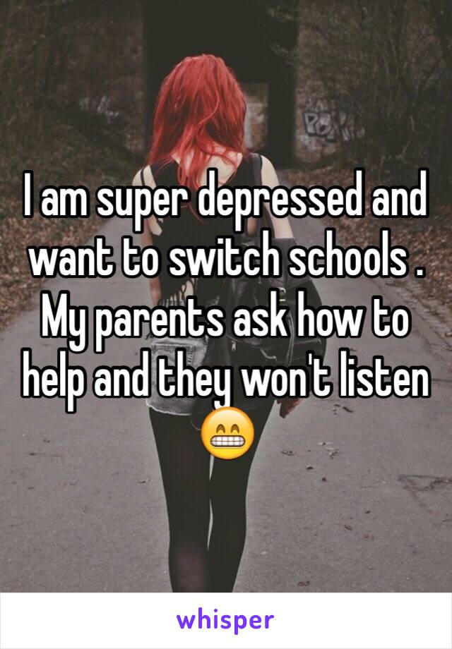 I am super depressed and want to switch schools . My parents ask how to help and they won't listen 😁