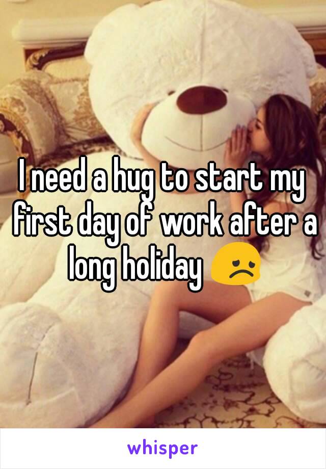 I need a hug to start my first day of work after a long holiday 😞