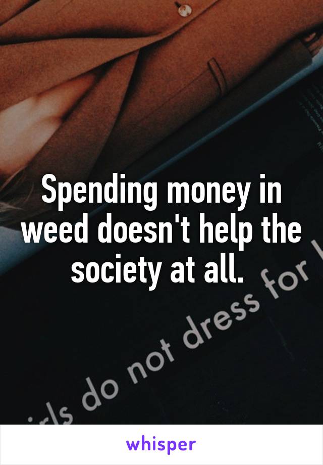 Spending money in weed doesn't help the society at all. 