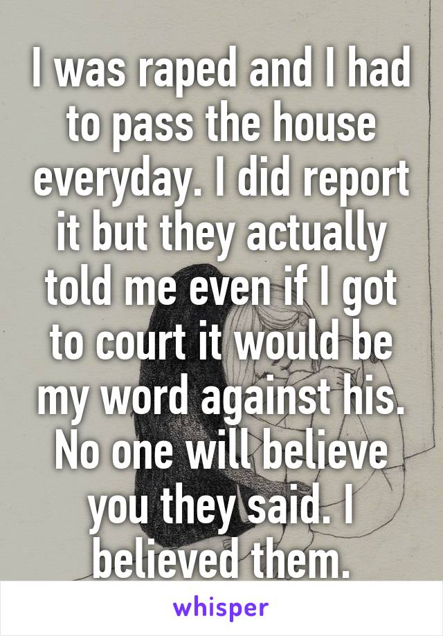 I was raped and I had to pass the house everyday. I did report it but they actually told me even if I got to court it would be my word against his. No one will believe you they said. I believed them.