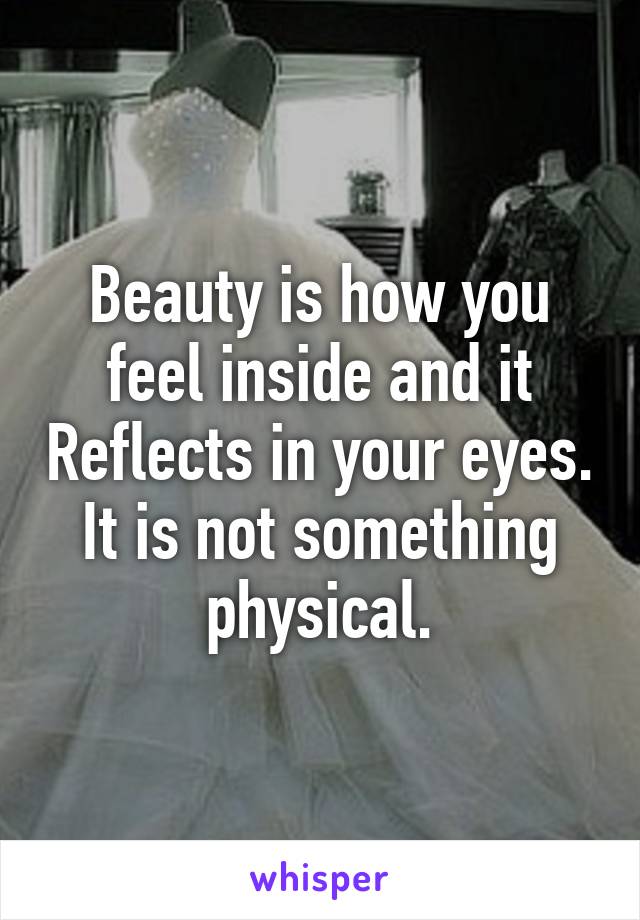 Beauty is how you feel inside and it Reflects in your eyes. It is not something physical.