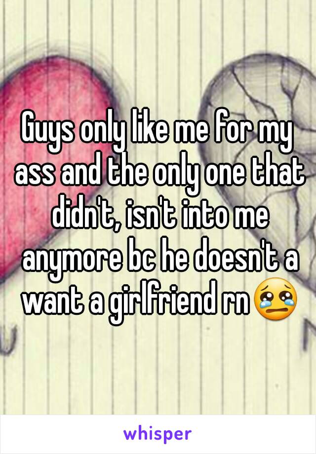Guys only like me for my ass and the only one that didn't, isn't into me anymore bc he doesn't a want a girlfriend rn😢