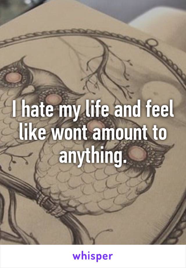 I hate my life and feel like wont amount to anything.