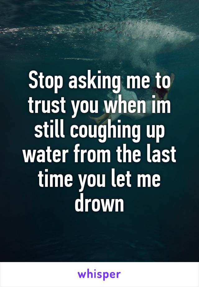 Stop asking me to trust you when im still coughing up water from the last time you let me drown