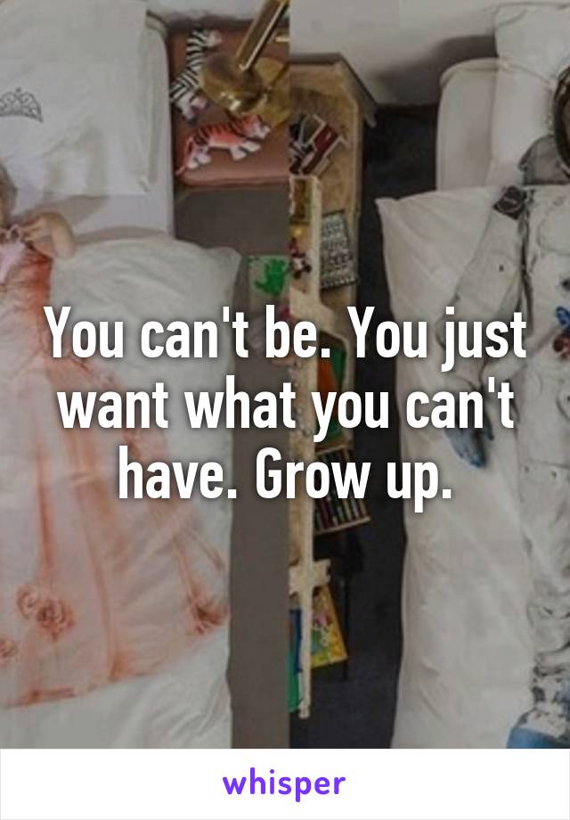 You can't be. You just want what you can't have. Grow up.