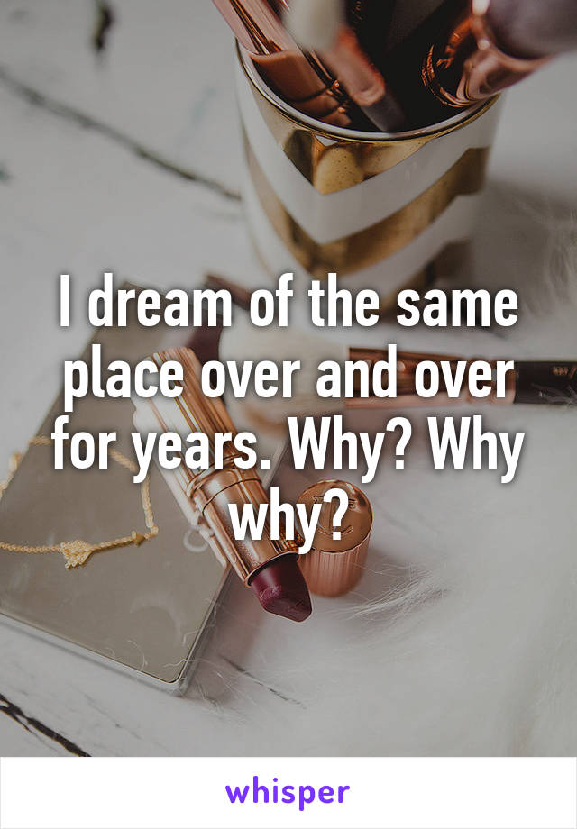 I dream of the same place over and over for years. Why? Why why?