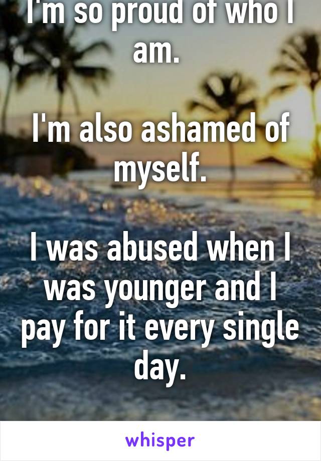 I'm so proud of who I am. 

I'm also ashamed of myself.

I was abused when I was younger and I pay for it every single day.

I'm sorry.