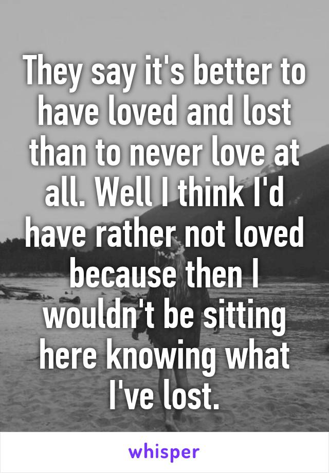 They say it's better to have loved and lost than to never love at all. Well I think I'd have rather not loved because then I wouldn't be sitting here knowing what I've lost.