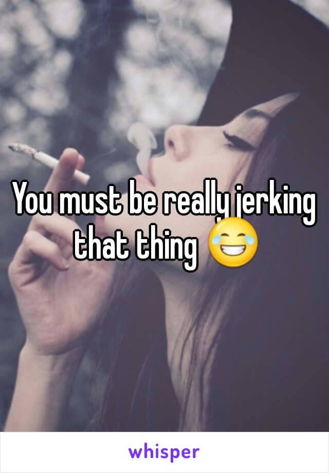 You must be really jerking that thing 😂