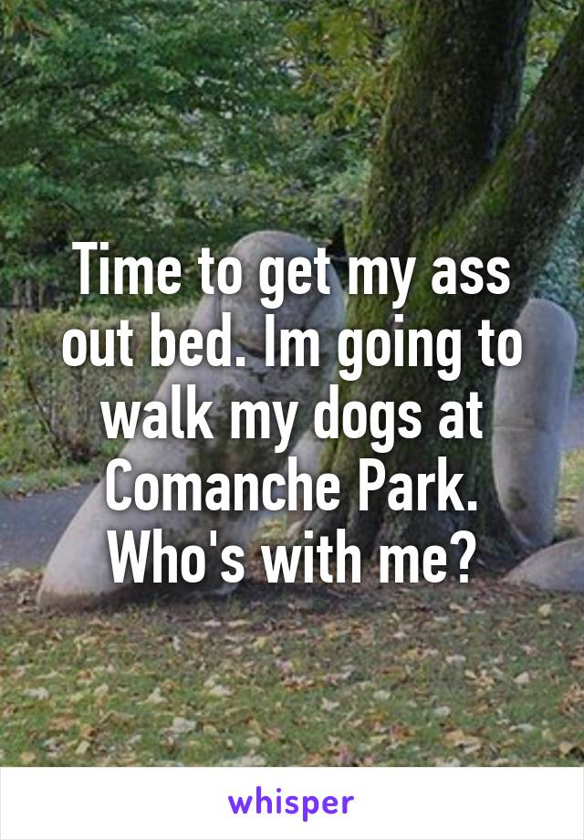 Time to get my ass out bed. Im going to walk my dogs at Comanche Park. Who's with me?