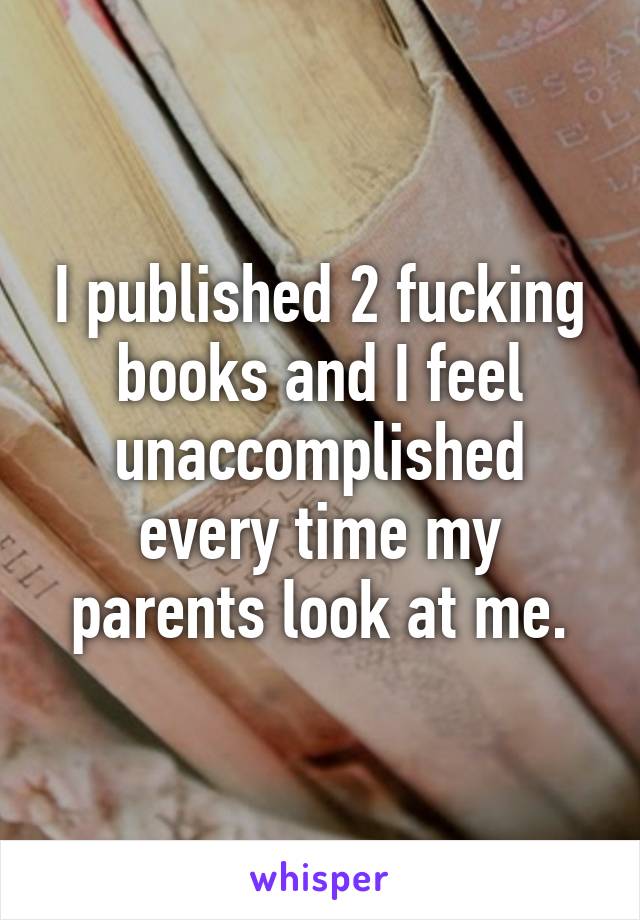 I published 2 fucking books and I feel unaccomplished every time my parents look at me.