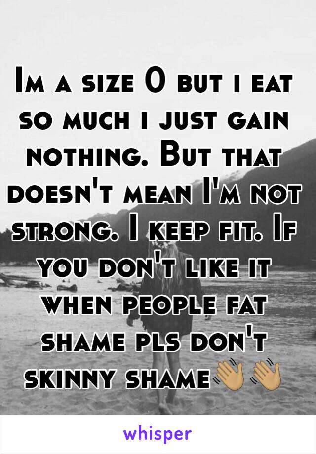 Im a size 0 but i eat so much i just gain nothing. But that doesn't mean I'm not strong. I keep fit. If you don't like it when people fat shame pls don't skinny shame👋🏽👋🏽