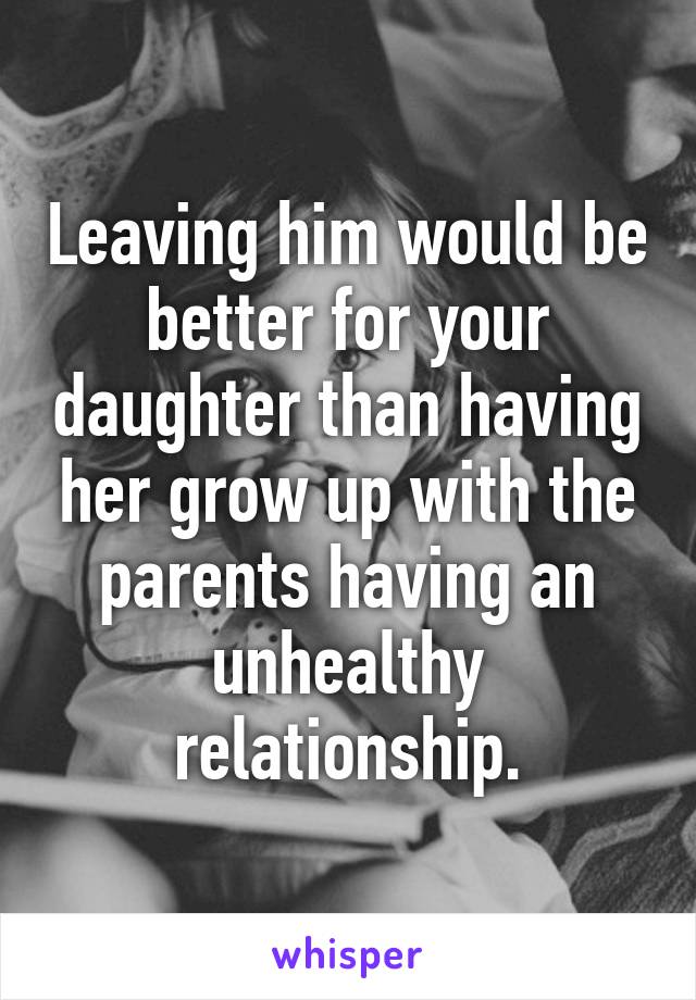 Leaving him would be better for your daughter than having her grow up with the parents having an unhealthy relationship.