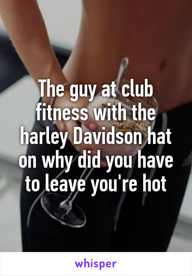 The guy at club fitness with the harley Davidson hat on why did you have to leave you're hot