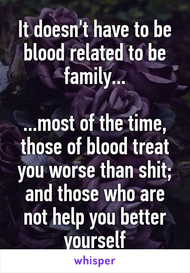 It doesn't have to be blood related to be family...

...most of the time, those of blood treat you worse than shit; and those who are not help you better yourself