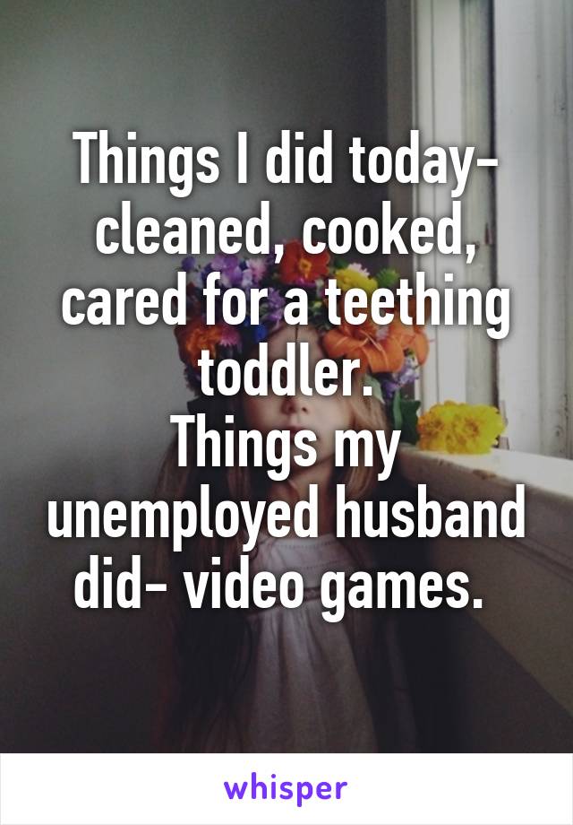 Things I did today- cleaned, cooked, cared for a teething toddler.
Things my unemployed husband did- video games. 
