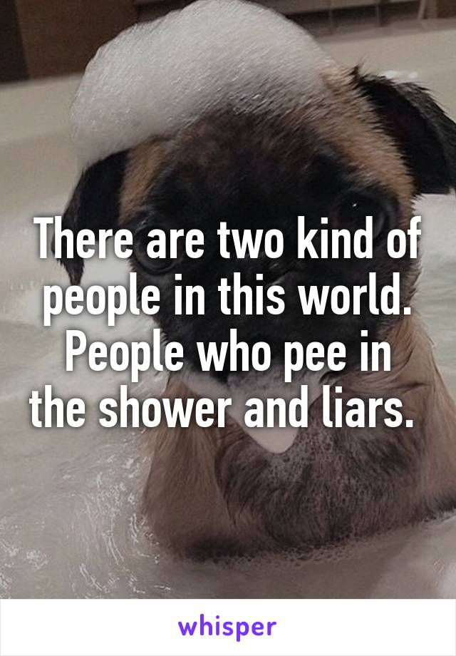There are two kind of people in this world.
People who pee in the shower and liars. 