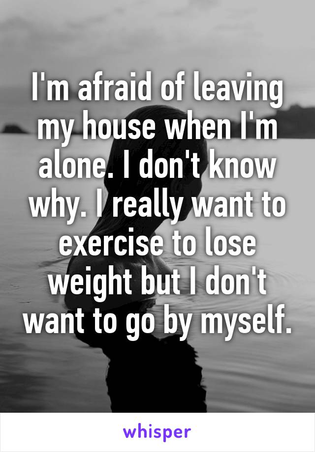 I'm afraid of leaving my house when I'm alone. I don't know why. I really want to exercise to lose weight but I don't want to go by myself. 