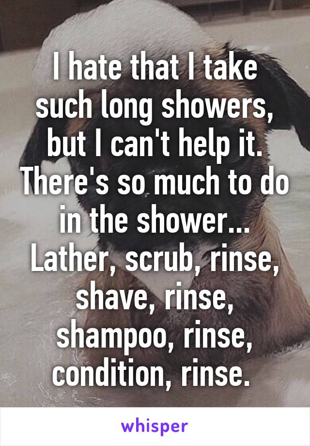 I hate that I take such long showers, but I can't help it. There's so much to do in the shower... Lather, scrub, rinse, shave, rinse, shampoo, rinse, condition, rinse. 