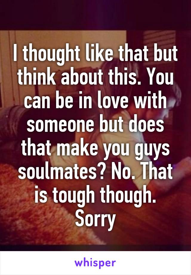I thought like that but think about this. You can be in love with someone but does that make you guys soulmates? No. That is tough though. Sorry