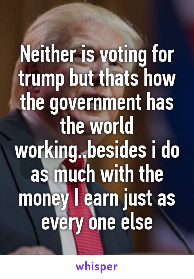 Neither is voting for trump but thats how the government has the world working..besides i do as much with the money I earn just as every one else