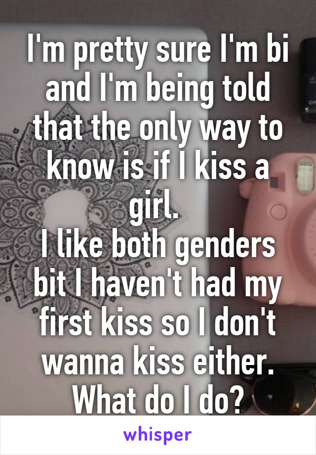 I'm pretty sure I'm bi and I'm being told that the only way to know is if I kiss a girl. 
I like both genders bit I haven't had my first kiss so I don't wanna kiss either. What do I do?