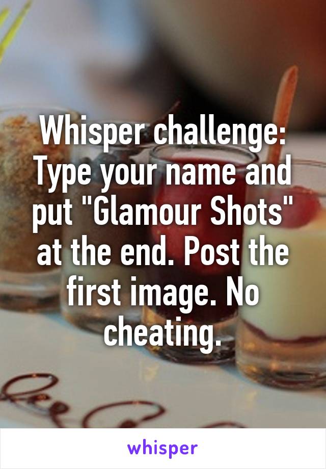 Whisper challenge:
Type your name and put "Glamour Shots" at the end. Post the first image. No cheating.