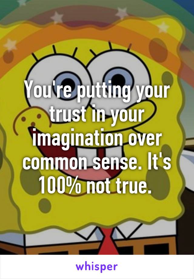 You're putting your trust in your imagination over common sense. It's 100% not true. 