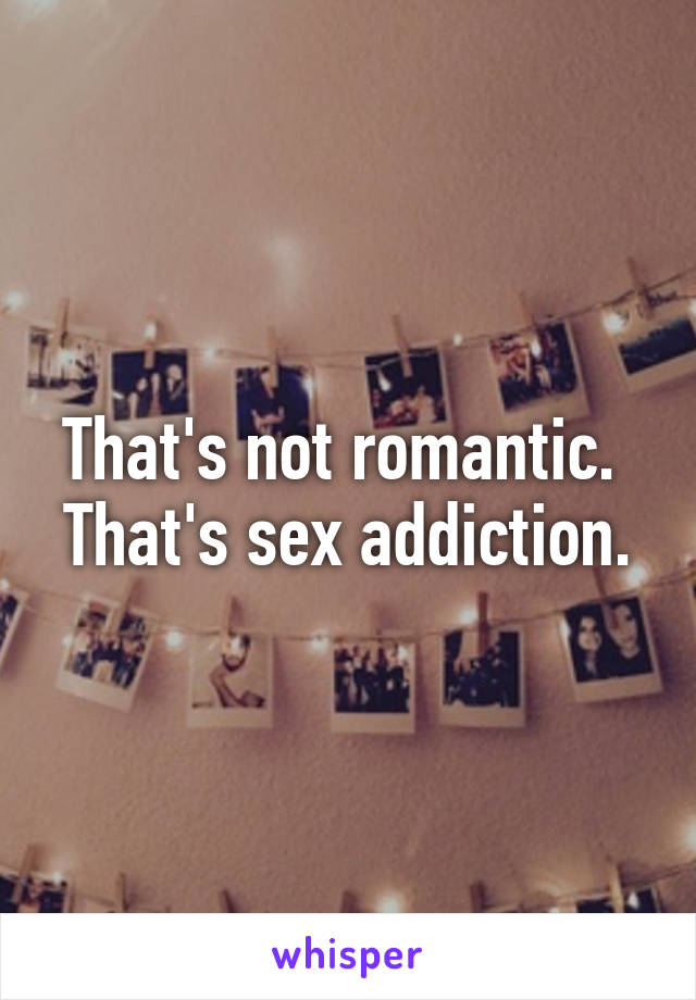 That's not romantic.  That's sex addiction.