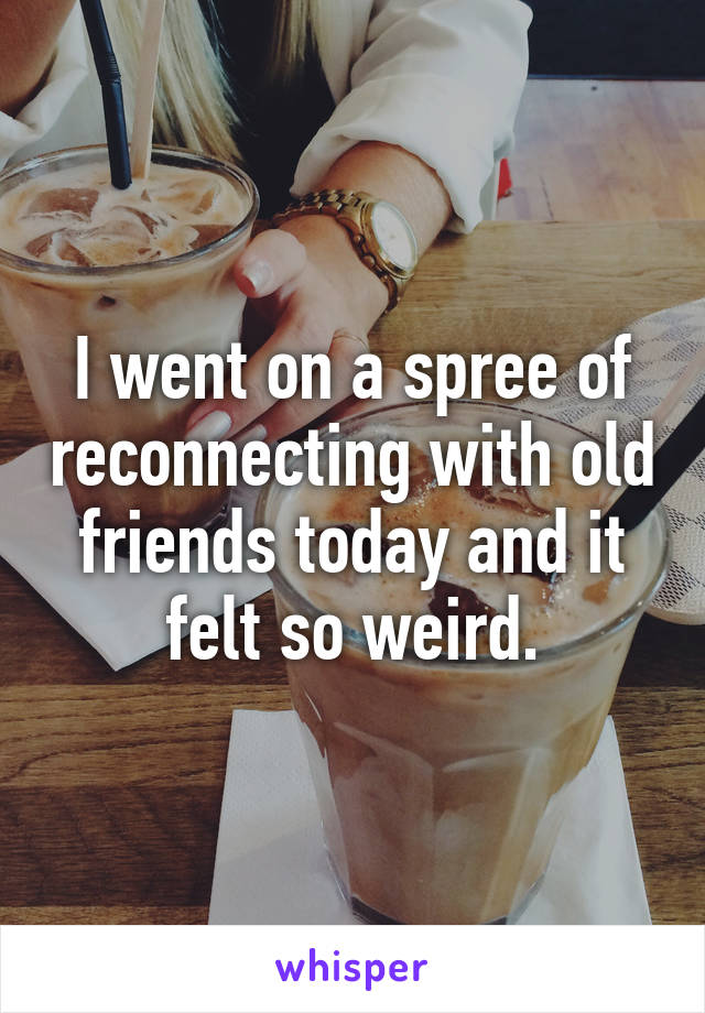 I went on a spree of reconnecting with old friends today and it felt so weird.