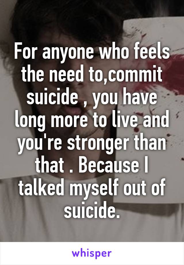 For anyone who feels the need to,commit suicide , you have long more to live and you're stronger than that . Because I talked myself out of suicide.