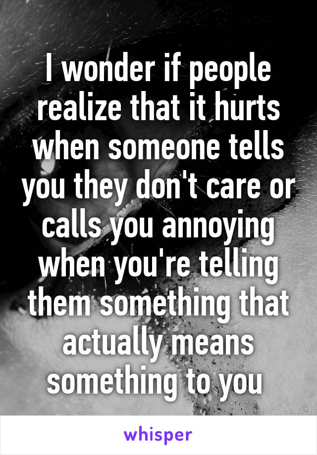 I wonder if people realize that it hurts when someone tells you they don't care or calls you annoying when you're telling them something that actually means something to you 