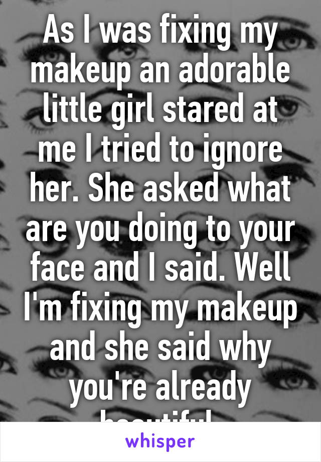 As I was fixing my makeup an adorable little girl stared at me I tried to ignore her. She asked what are you doing to your face and I said. Well I'm fixing my makeup and she said why you're already beautiful 