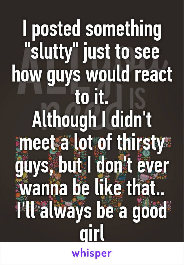 I posted something "slutty" just to see how guys would react to it.
Although I didn't meet a lot of thirsty guys, but I don't ever wanna be like that..
I'll always be a good girl