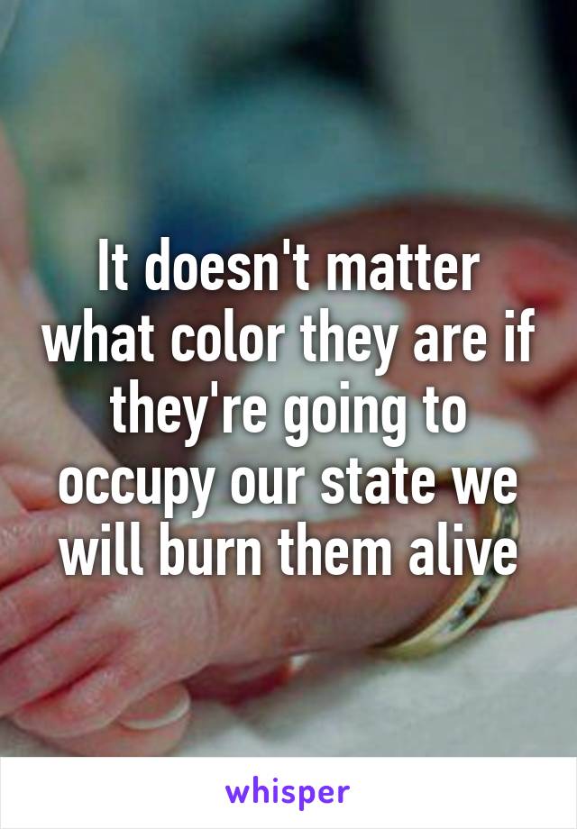It doesn't matter what color they are if they're going to occupy our state we will burn them alive