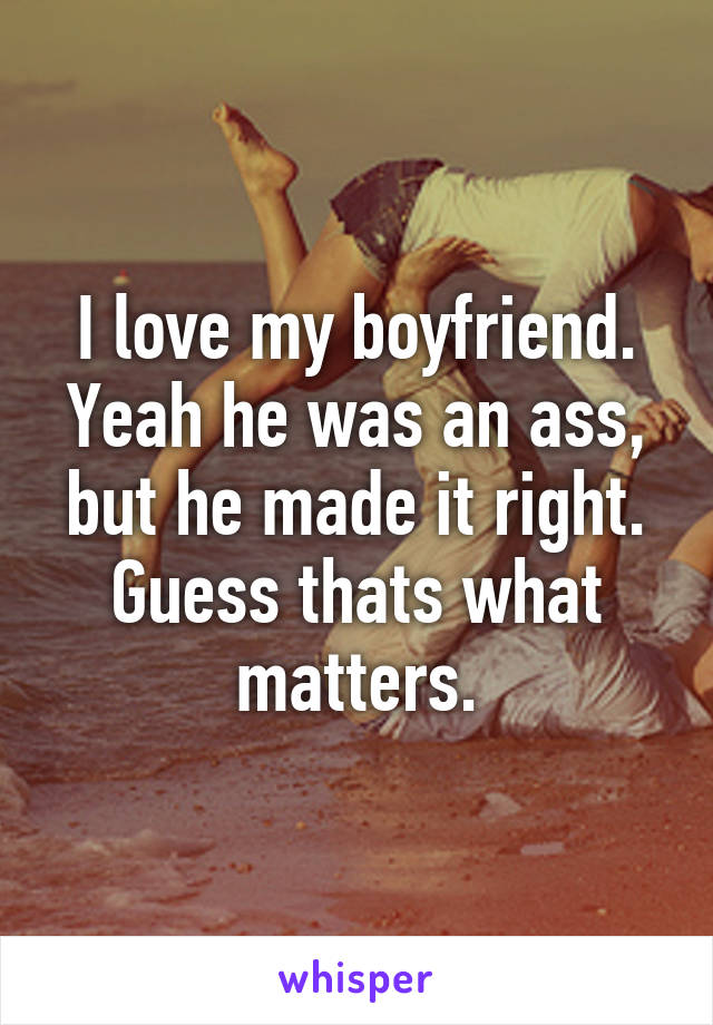 I love my boyfriend. Yeah he was an ass, but he made it right. Guess thats what matters.