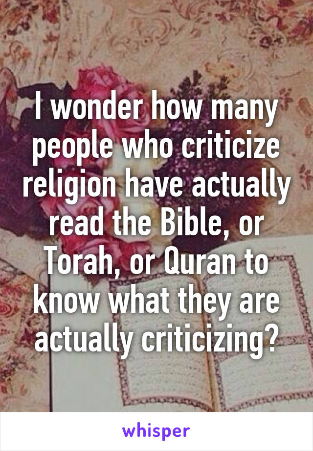 I wonder how many people who criticize religion have actually read the Bible, or Torah, or Quran to know what they are actually criticizing?