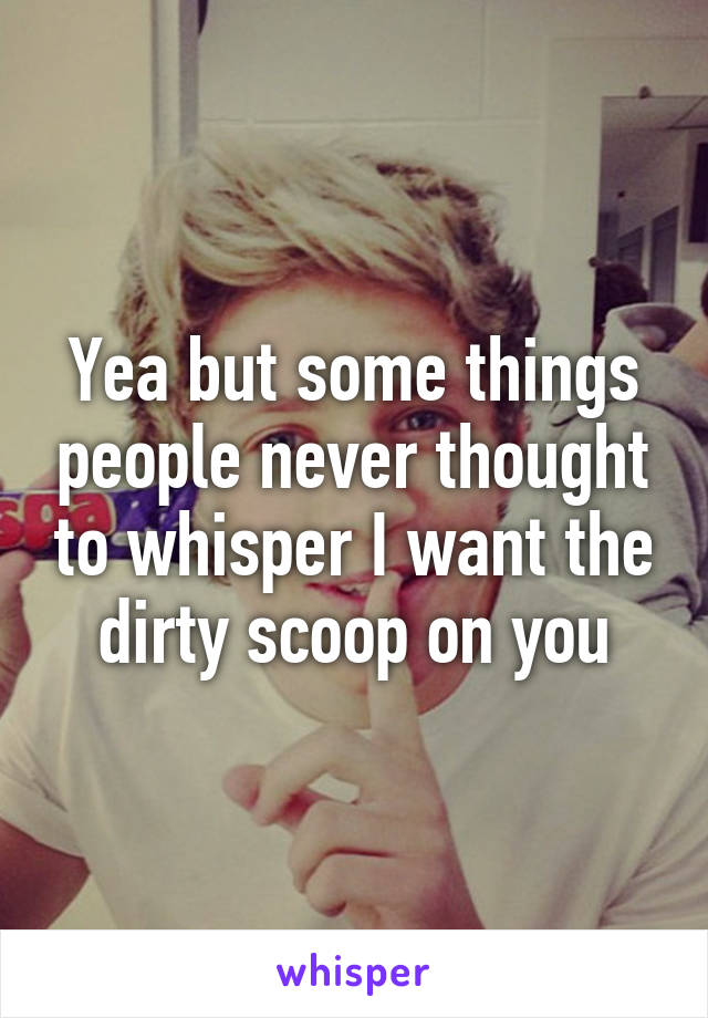 Yea but some things people never thought to whisper I want the dirty scoop on you