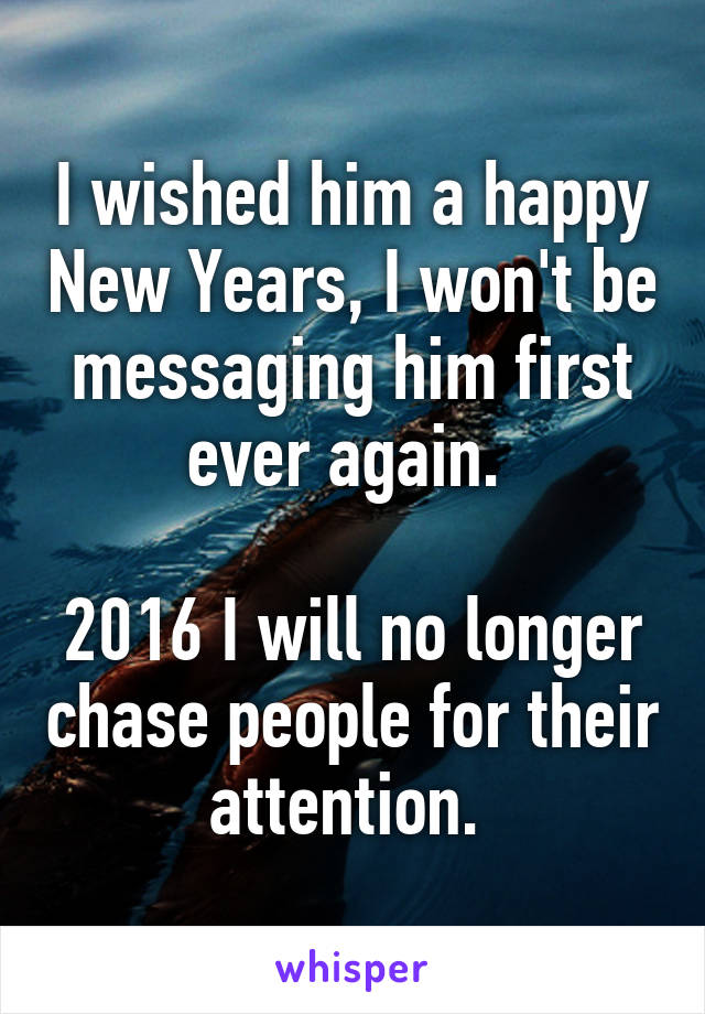 I wished him a happy New Years, I won't be messaging him first ever again. 

2016 I will no longer chase people for their attention. 