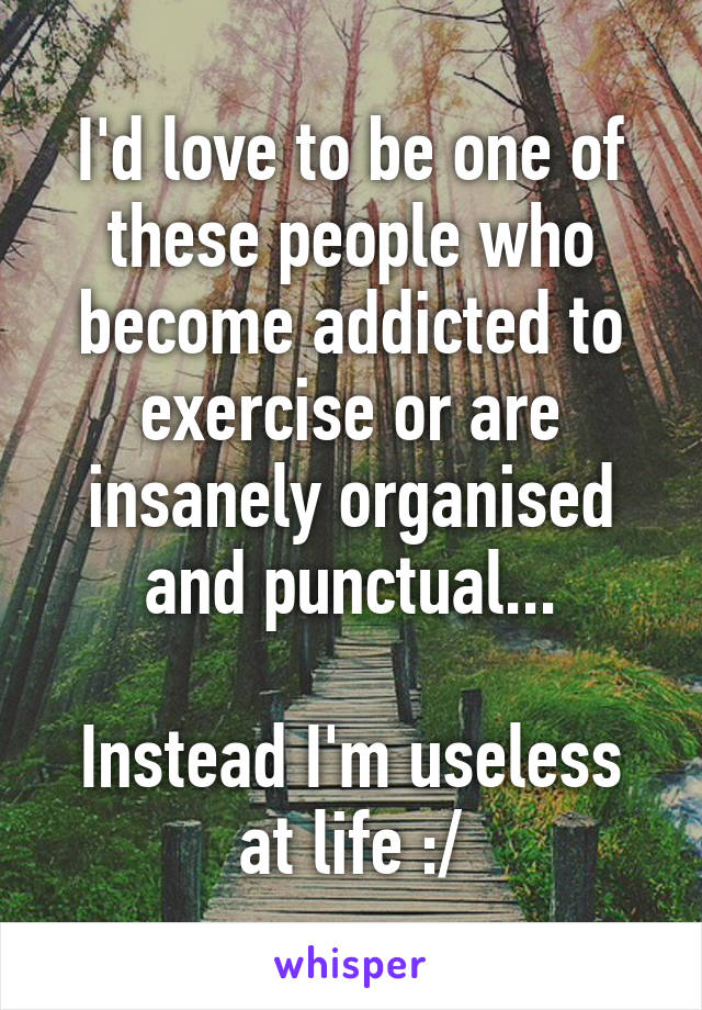 I'd love to be one of these people who become addicted to exercise or are insanely organised and punctual...

Instead I'm useless at life :/