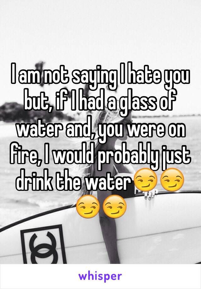 I am not saying I hate you but, if I had a glass of water and, you were on fire, I would probably just drink the water😏😏😏😏