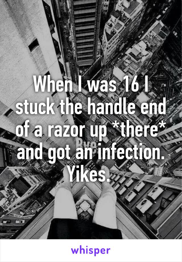 When I was 16 I stuck the handle end of a razor up *there* and got an infection. Yikes. 