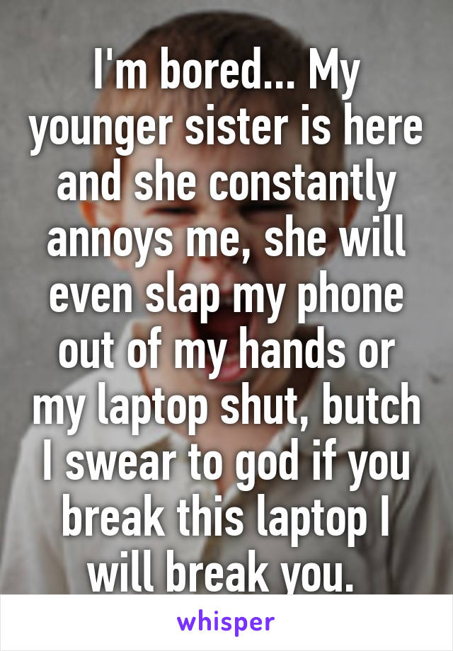 I'm bored... My younger sister is here and she constantly annoys me, she will even slap my phone out of my hands or my laptop shut, butch I swear to god if you break this laptop I will break you. 