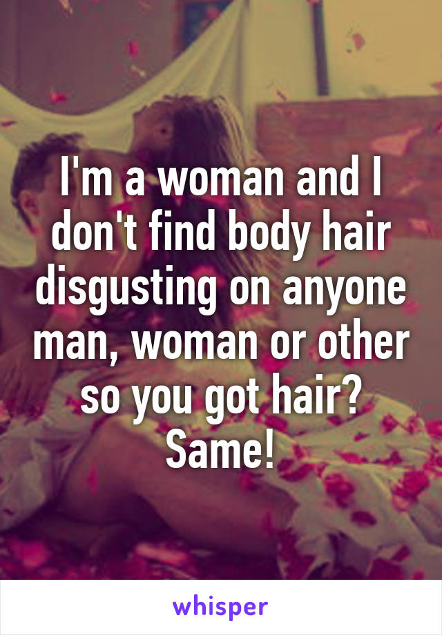 I'm a woman and I don't find body hair disgusting on anyone man, woman or other so you got hair? Same!