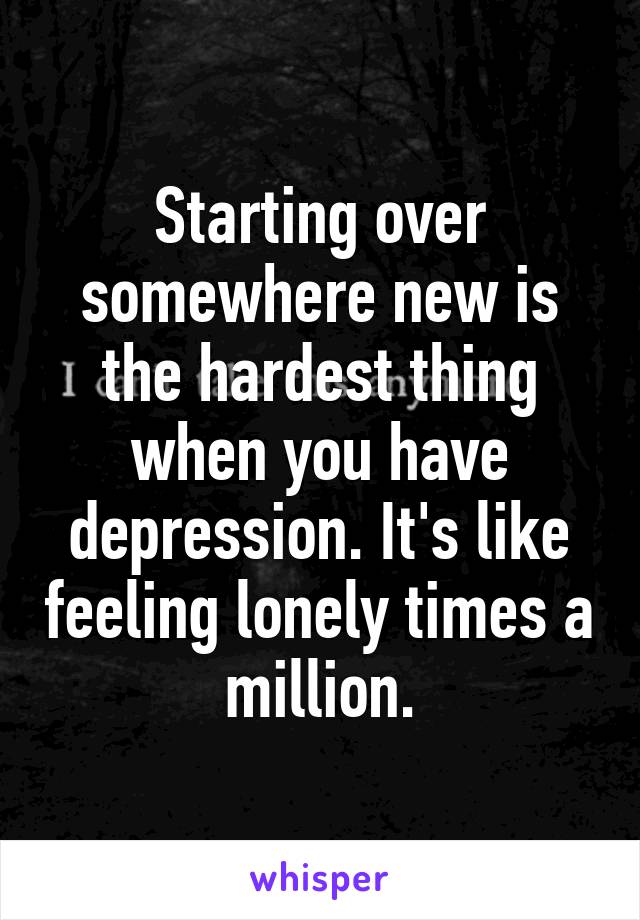 Starting over somewhere new is the hardest thing when you have depression. It's like feeling lonely times a million.