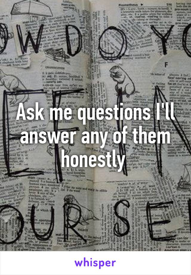 Ask me questions I'll answer any of them honestly 