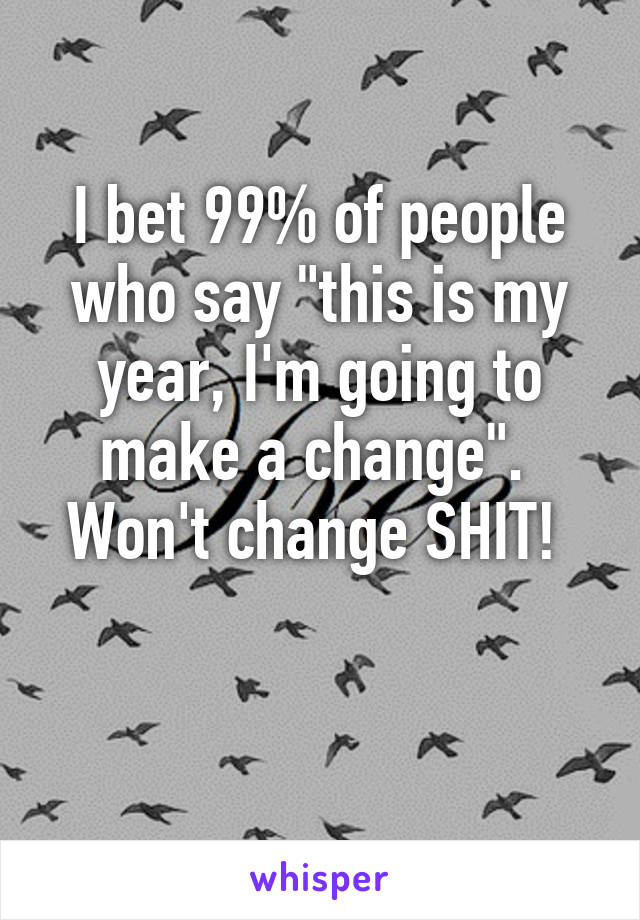 I bet 99% of people who say "this is my year, I'm going to make a change". 
Won't change SHIT! 


