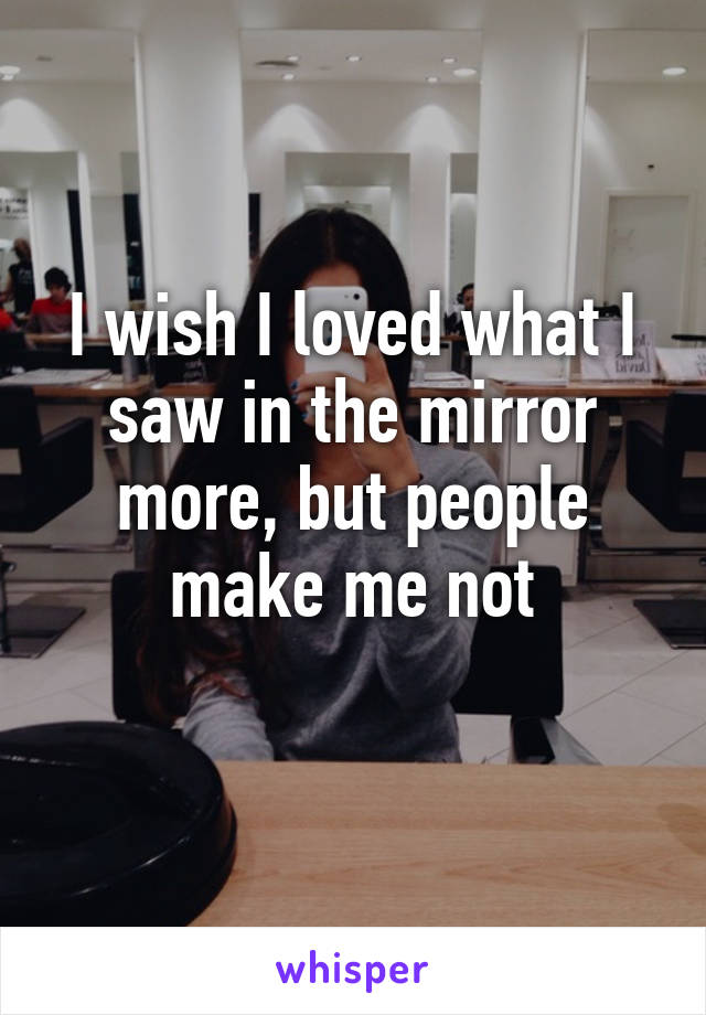 I wish I loved what I saw in the mirror more, but people make me not
