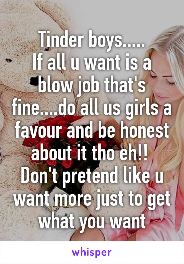 Tinder boys.....
If all u want is a blow job that's fine....do all us girls a favour and be honest about it tho eh!! 
Don't pretend like u want more just to get what you want