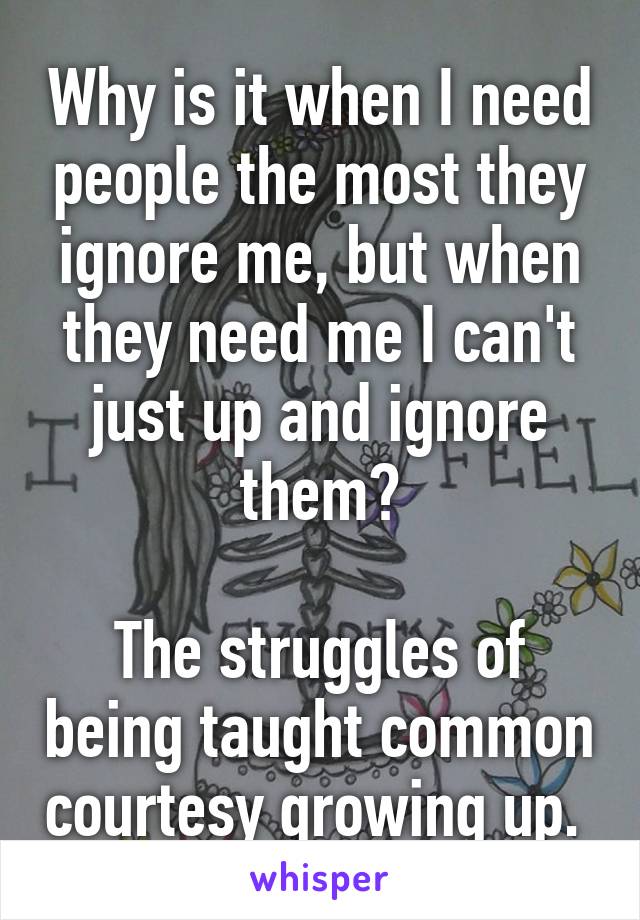 Why is it when I need people the most they ignore me, but when they need me I can't just up and ignore them?

The struggles of being taught common courtesy growing up. 